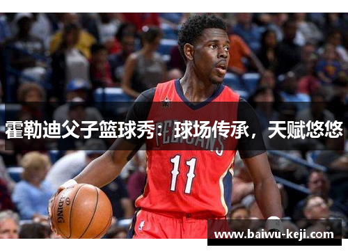 霍勒迪父子篮球秀：球场传承，天赋悠悠